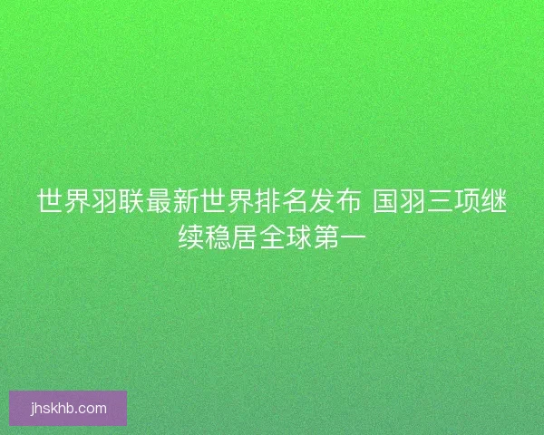 世界羽联最新世界排名发布 国羽三项继续稳居全球第一