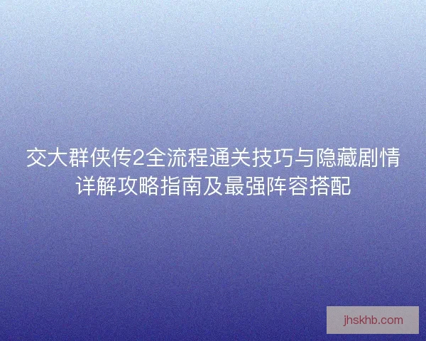 交大群侠传2全流程通关技巧与隐藏剧情详解攻略指南及最强阵容搭配 交大群侠传2全流程通关技巧与隐藏剧情详解攻略指南及最强阵容搭配