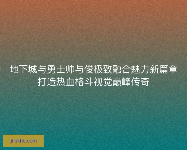 地下城与勇士帅与俊极致融合魅力新篇章打造热血格斗视觉巅峰传奇