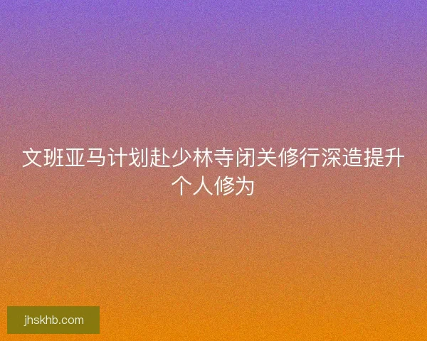 文班亚马计划赴少林寺闭关修行深造提升个人修为