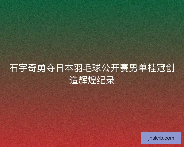 石宇奇勇夺日本羽毛球公开赛男单桂冠创造辉煌纪录