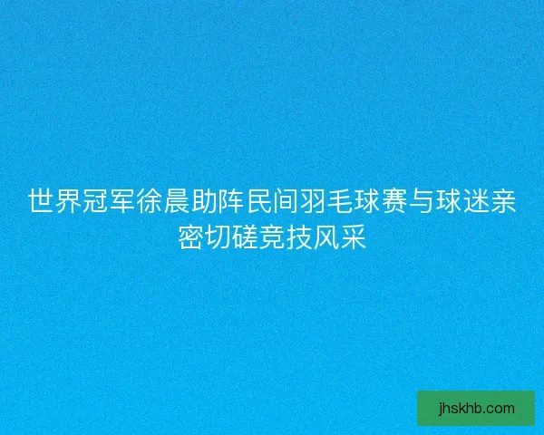 世界冠军徐晨助阵民间羽毛球赛与球迷亲密切磋竞技风采 世界冠军徐晨助阵民间羽毛球赛与球迷亲密切磋竞技风采