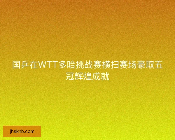 国乒在WTT多哈挑战赛横扫赛场豪取五冠辉煌成就