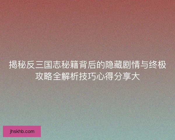 揭秘反三国志秘籍背后的隐藏剧情与终极攻略全解析技巧心得分享大
