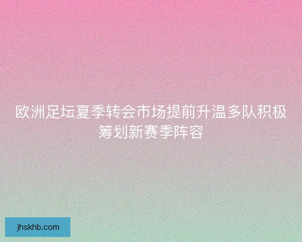 欧洲足坛夏季转会市场提前升温多队积极筹划新赛季阵容