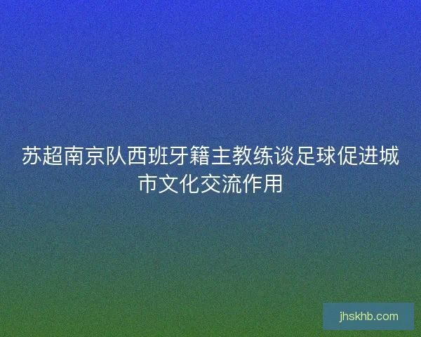 苏超南京队西班牙籍主教练谈足球促进城市文化交流作用