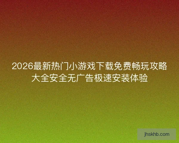 2026最新热门小游戏下载免费畅玩攻略大全安全无广告极速安装体验