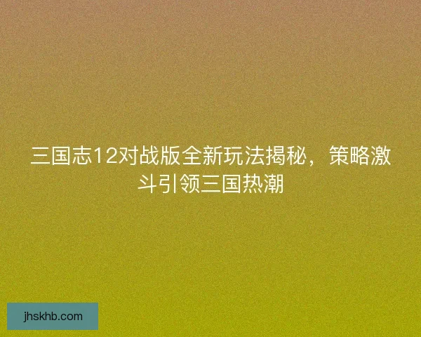 三国志12对战版全新玩法揭秘，策略激斗引领三国热潮