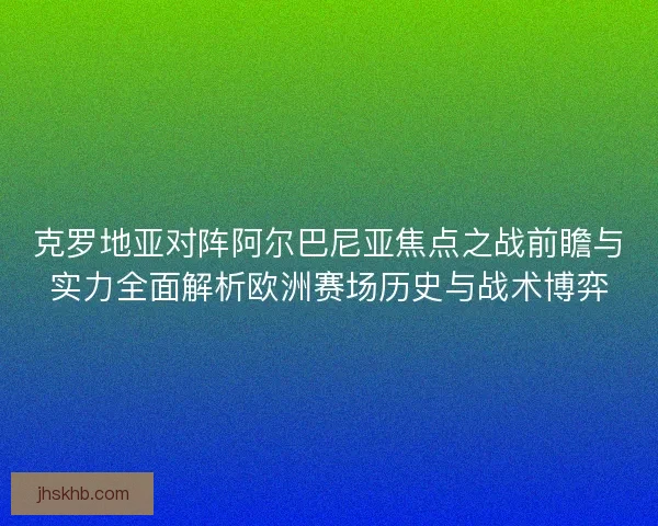 克罗地亚对阵阿尔巴尼亚焦点之战前瞻与实力全面解析欧洲赛场历史与战术博弈