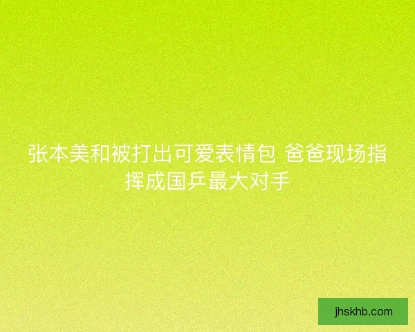 张本美和被打出可爱表情包 爸爸现场指挥成国乒最大对手