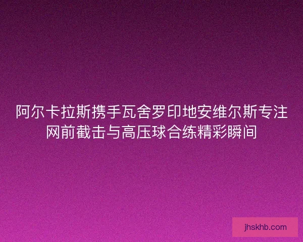 阿尔卡拉斯携手瓦舍罗印地安维尔斯专注网前截击与高压球合练精彩瞬间