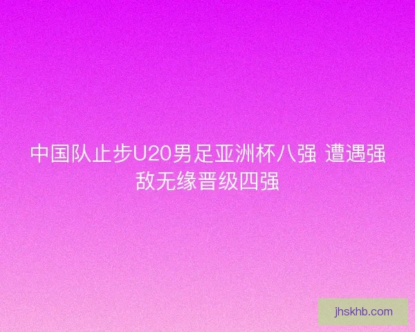 中国队止步U20男足亚洲杯八强 遭遇强敌无缘晋级四强