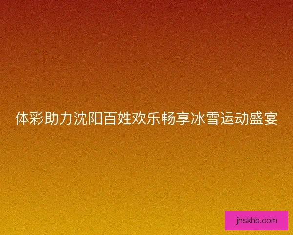 体彩助力沈阳百姓欢乐畅享冰雪运动盛宴