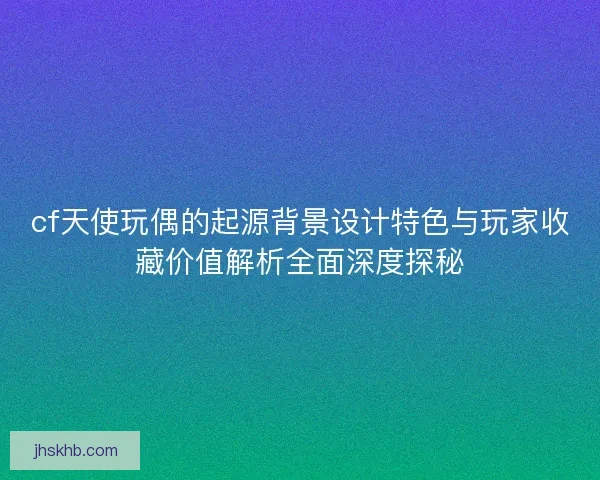 cf天使玩偶的起源背景设计特色与玩家收藏价值解析全面深度探秘