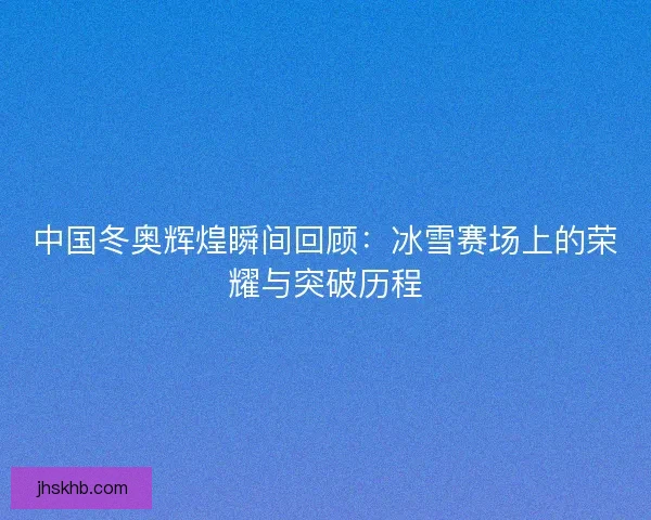 中国冬奥辉煌瞬间回顾：冰雪赛场上的荣耀与突破历程