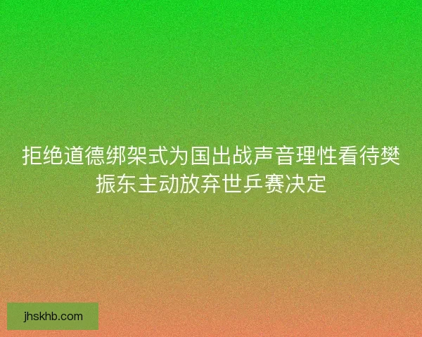 拒绝道德绑架式为国出战声音理性看待樊振东主动放弃世乒赛决定