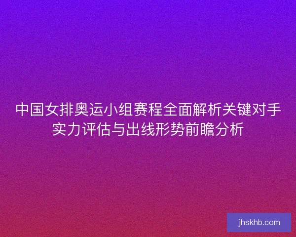 中国女排奥运小组赛程全面解析关键对手实力评估与出线形势前瞻分析