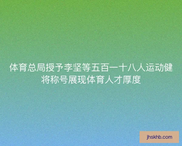体育总局授予李坚等五百一十八人运动健将称号展现体育人才厚度