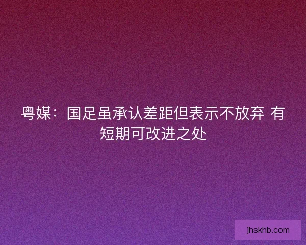 粤媒：国足虽承认差距但表示不放弃 有短期可改进之处