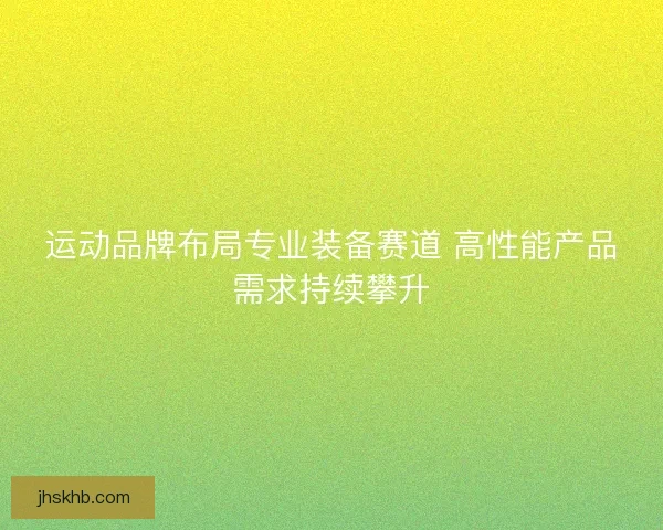 运动品牌布局专业装备赛道 高性能产品需求持续攀升