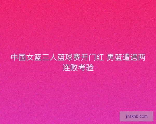 中国女篮三人篮球赛开门红 男篮遭遇两连败考验
