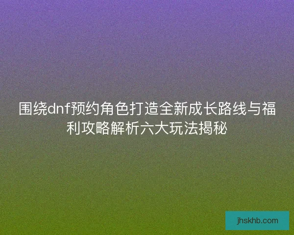 围绕dnf预约角色打造全新成长路线与福利攻略解析六大玩法揭秘 围绕dnf预约角色打造全新成长路线与福利攻略解析六大玩法揭秘