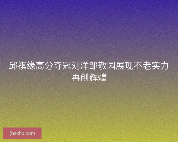 邱祺缘高分夺冠刘洋邹敬园展现不老实力再创辉煌