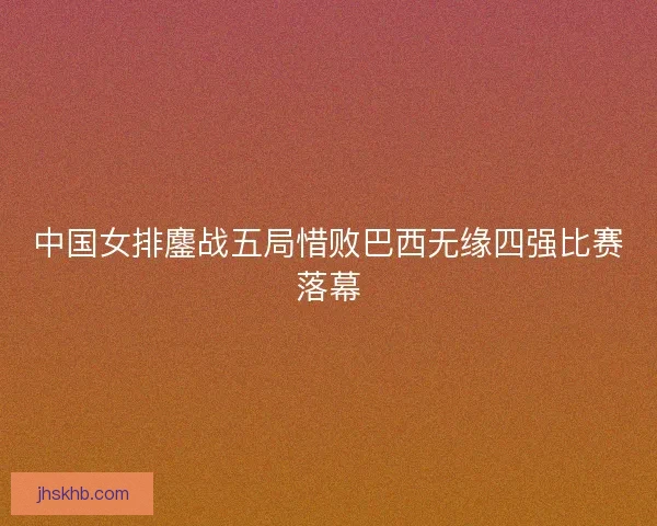 中国女排鏖战五局惜败巴西无缘四强比赛落幕