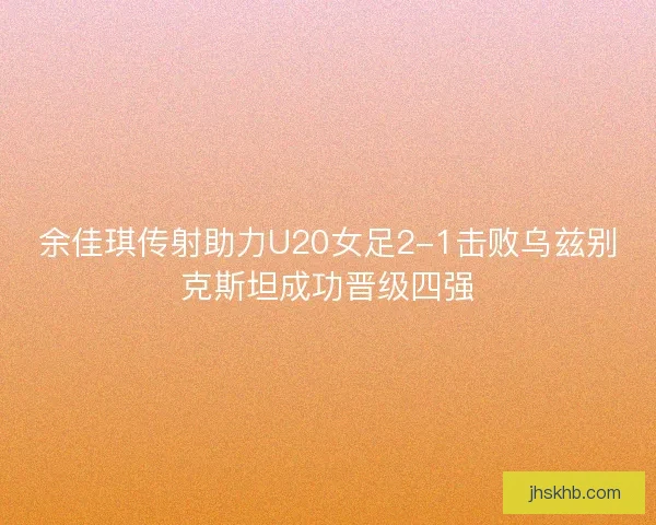 余佳琪传射助力U20女足2-1击败乌兹别克斯坦成功晋级四强