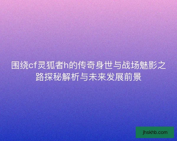 围绕cf灵狐者h的传奇身世与战场魅影之路探秘解析与未来发展前景 围绕cf灵狐者h的传奇身世与战场魅影之路探秘解析与未来发展前景