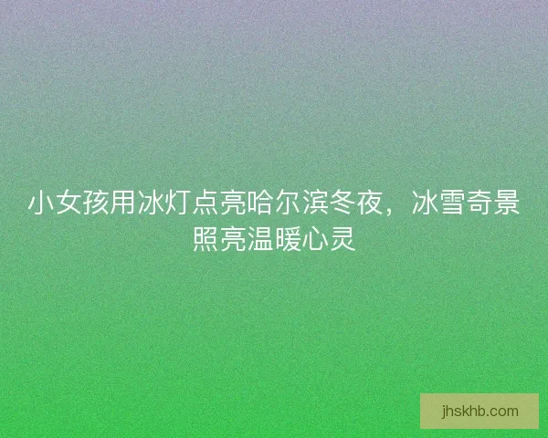 小女孩用冰灯点亮哈尔滨冬夜，冰雪奇景照亮温暖心灵