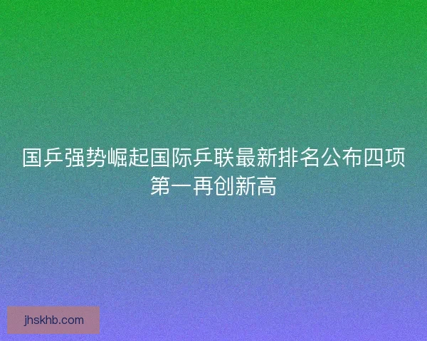 国乒强势崛起国际乒联最新排名公布四项第一再创新高 国乒强势崛起国际乒联最新排名公布四项第一再创新高
